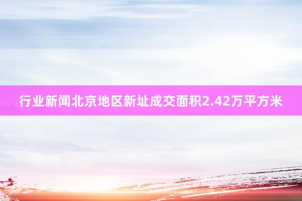 行业新闻北京地区新址成交面积2.42万平方米