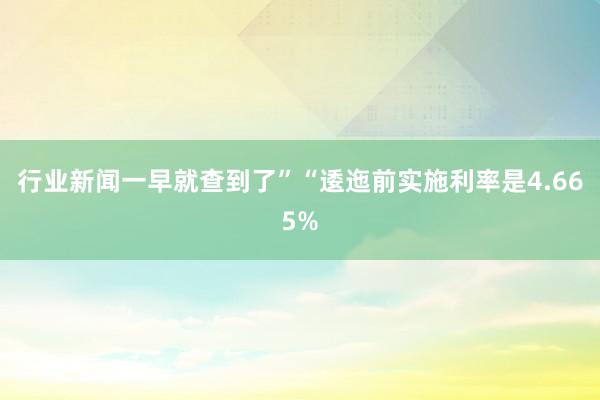 行业新闻一早就查到了”“逶迤前实施利率是4.665%