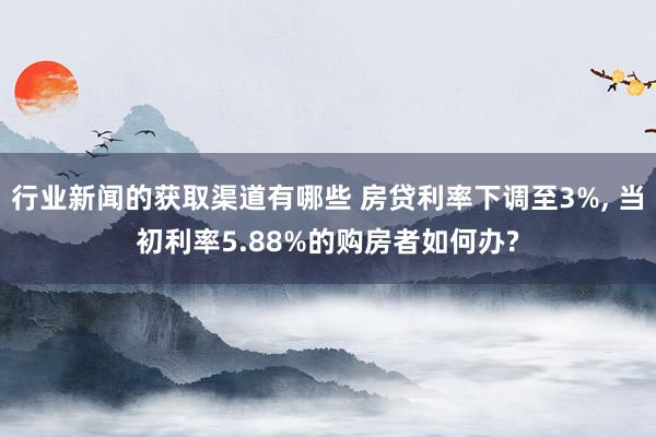 行业新闻的获取渠道有哪些 房贷利率下调至3%, 当初利率5.88%的购房者如何办?