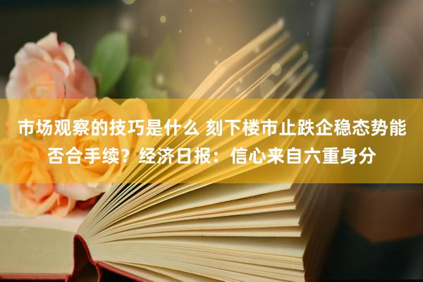 市场观察的技巧是什么 刻下楼市止跌企稳态势能否合手续？经济日报：信心来自六重身分