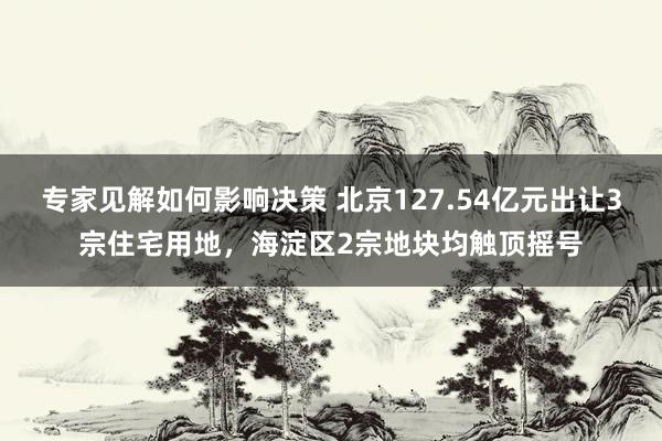 专家见解如何影响决策 北京127.54亿元出让3宗住宅用地，海淀区2宗地块均触顶摇号