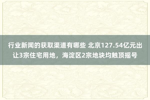 行业新闻的获取渠道有哪些 北京127.54亿元出让3宗住宅用地，海淀区2宗地块均触顶摇号