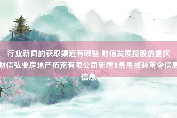 行业新闻的获取渠道有哪些 财信发展控股的重庆财信弘业房地产拓荒有限公司新增1条甩掉滥用令信息