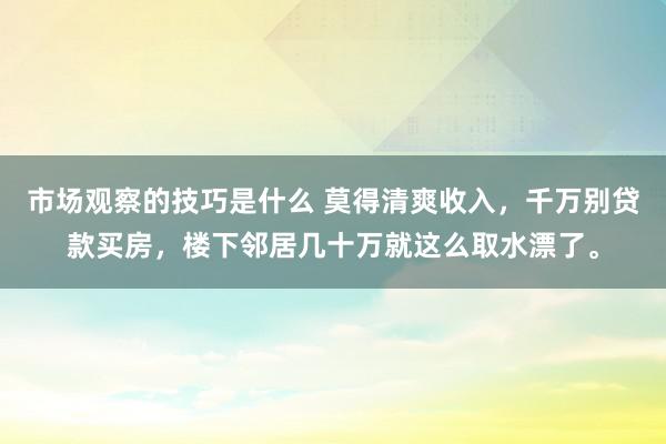 市场观察的技巧是什么 莫得清爽收入，千万别贷款买房，楼下邻居几十万就这么取水漂了。