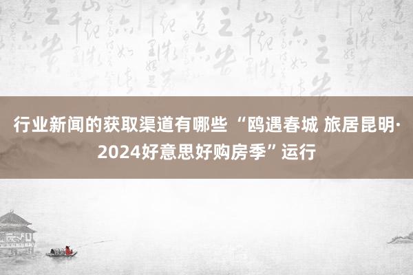 行业新闻的获取渠道有哪些 “鸥遇春城 旅居昆明·2024好意思好购房季”运行