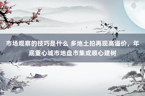 市场观察的技巧是什么 多地土拍再现高溢价，年底重心城市地盘市集或顺心建树