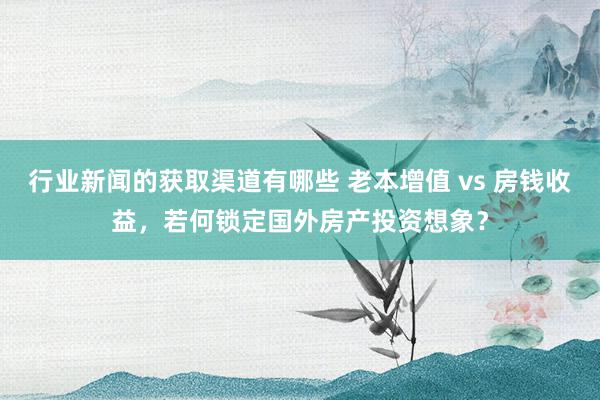 行业新闻的获取渠道有哪些 老本增值 vs 房钱收益，若何锁定国外房产投资想象？