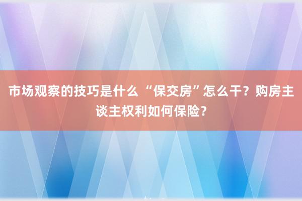 市场观察的技巧是什么 “保交房”怎么干？购房主谈主权利如何保险？