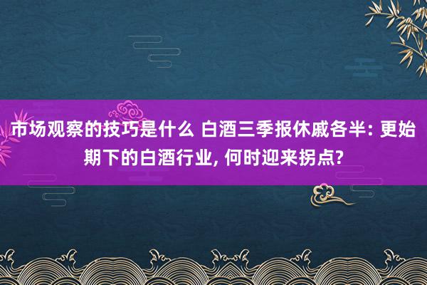 市场观察的技巧是什么 白酒三季报休戚各半: 更始期下的白酒行业, 何时迎来拐点?