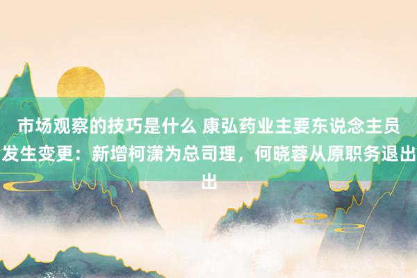 市场观察的技巧是什么 康弘药业主要东说念主员发生变更：新增柯潇为总司理，何晓蓉从原职务退出