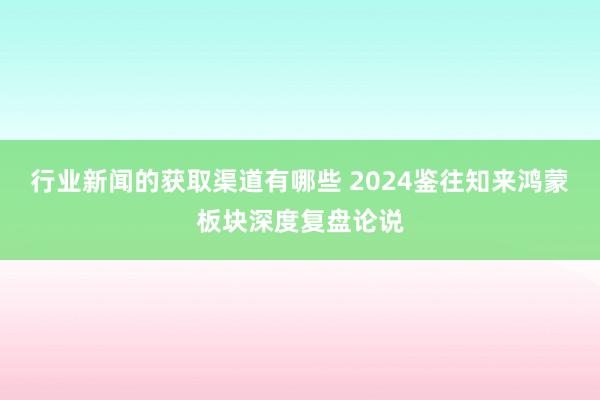 行业新闻的获取渠道有哪些 2024鉴往知来鸿蒙板块深度复盘论说