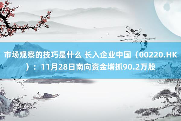 市场观察的技巧是什么 长入企业中国（00220.HK）：11月28日南向资金增抓90.2万股