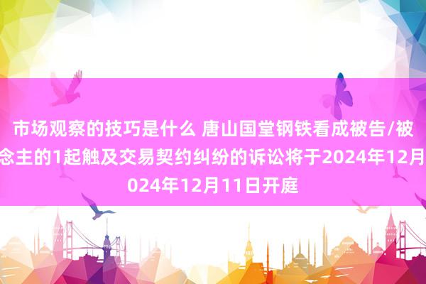 市场观察的技巧是什么 唐山国堂钢铁看成被告/被上诉东说念主的1起触及交易契约纠纷的诉讼将于2024年12月11日开庭