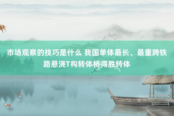 市场观察的技巧是什么 我国单体最长、最重跨铁路悬浇T构转体桥得胜转体