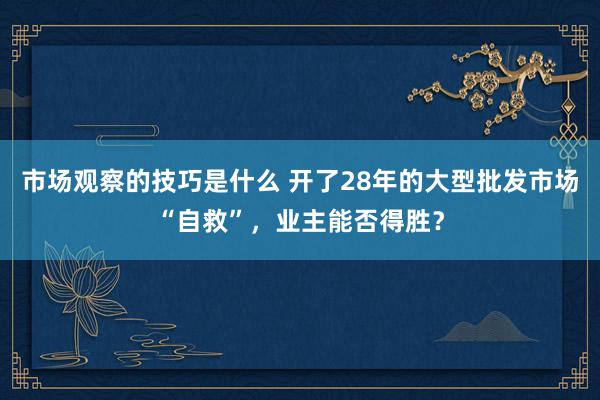 市场观察的技巧是什么 开了28年的大型批发市场“自救”，业主能否得胜？