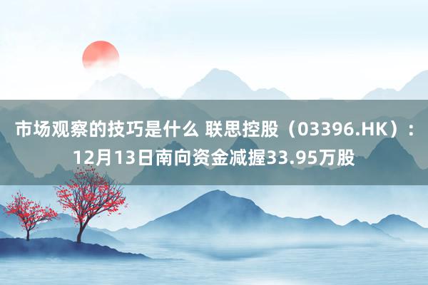 市场观察的技巧是什么 联思控股（03396.HK）：12月13日南向资金减握33.95万股