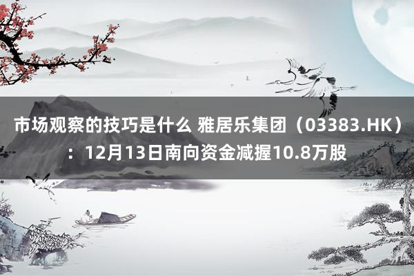 市场观察的技巧是什么 雅居乐集团（03383.HK）：12月13日南向资金减握10.8万股