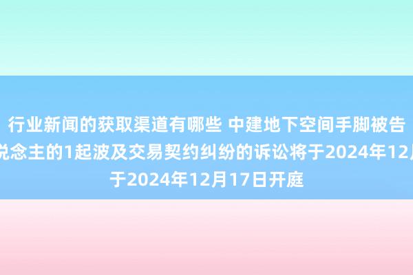 行业新闻的获取渠道有哪些 中建地下空间手脚被告/被上诉东说念主的1起波及交易契约纠纷的诉讼将于2024年12月17日开庭