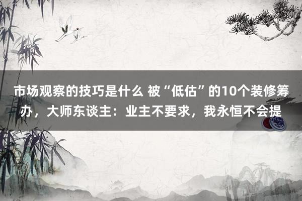 市场观察的技巧是什么 被“低估”的10个装修筹办，大师东谈主：业主不要求，我永恒不会提