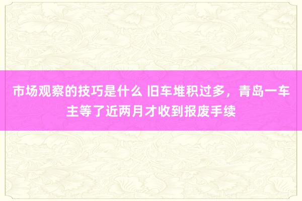 市场观察的技巧是什么 旧车堆积过多，青岛一车主等了近两月才收到报废手续