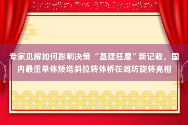 专家见解如何影响决策 “基建狂魔”新记载，国内最重单体矮塔斜拉转体桥在潍坊旋转亮相