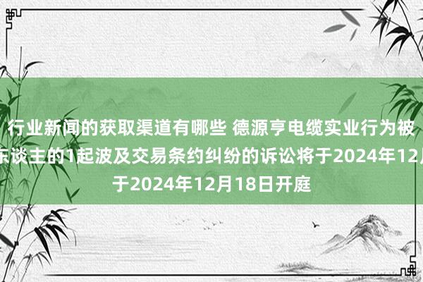 行业新闻的获取渠道有哪些 德源亨电缆实业行为被告/被上诉东谈主的1起波及交易条约纠纷的诉讼将于2024年12月18日开庭