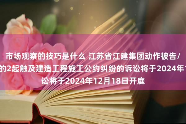 市场观察的技巧是什么 江苏省江建集团动作被告/被上诉东谈主的2起触及建造工程施工公约纠纷的诉讼将于2024年12月18日开庭