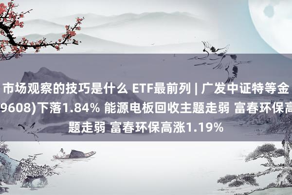 市场观察的技巧是什么 ETF最前列 | 广发中证特等金属ETF(159608)下落1.84% 能源电板回收主题走弱 富春环保高涨1.19%