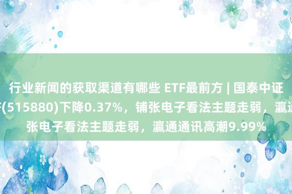 行业新闻的获取渠道有哪些 ETF最前方 | 国泰中证全指通讯开导ETF(515880)下降0.37%，铺张电子看法主题走弱，瀛通通讯高潮9.99%