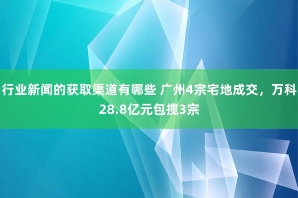 行业新闻的获取渠道有哪些 广州4宗宅地成交，万科28.8亿元包揽3宗