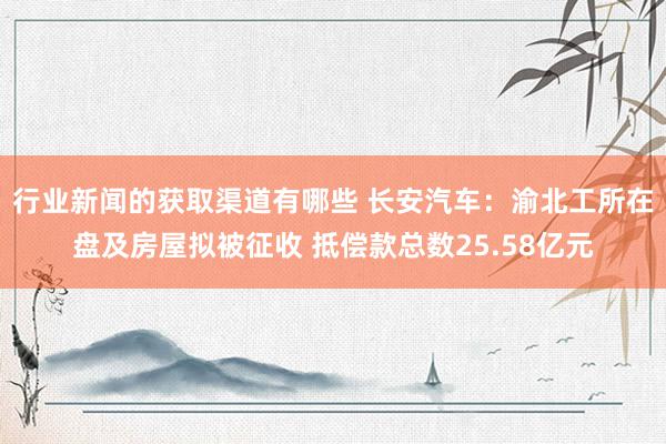 行业新闻的获取渠道有哪些 长安汽车：渝北工所在盘及房屋拟被征收 抵偿款总数25.58亿元