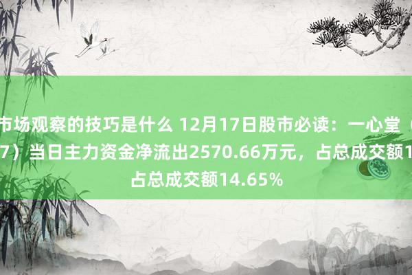 市场观察的技巧是什么 12月17日股市必读：一心堂（002727）当日主力资金净流出2570.66万元，占总成交额14.65%