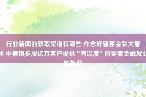 行业新闻的获取渠道有哪些 作念好普惠金融大著述 中信银步履亿万客户提供“有温度”的零卖金融就业