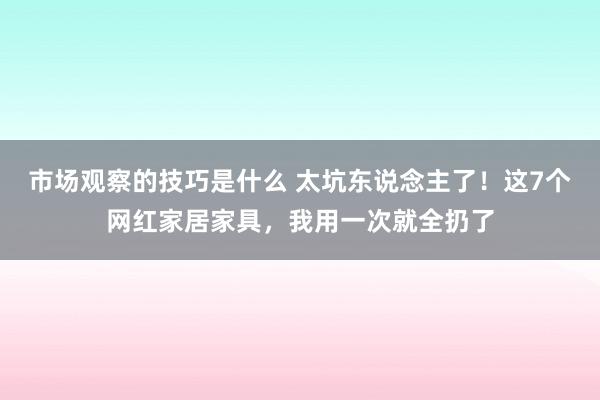 市场观察的技巧是什么 太坑东说念主了！这7个网红家居家具，我用一次就全扔了