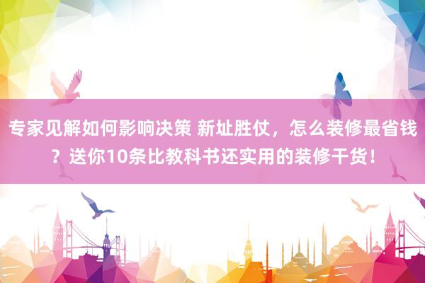 专家见解如何影响决策 新址胜仗，怎么装修最省钱？送你10条比教科书还实用的装修干货！