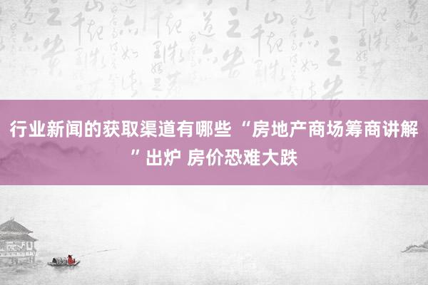 行业新闻的获取渠道有哪些 “房地产商场筹商讲解”出炉 房价恐难大跌