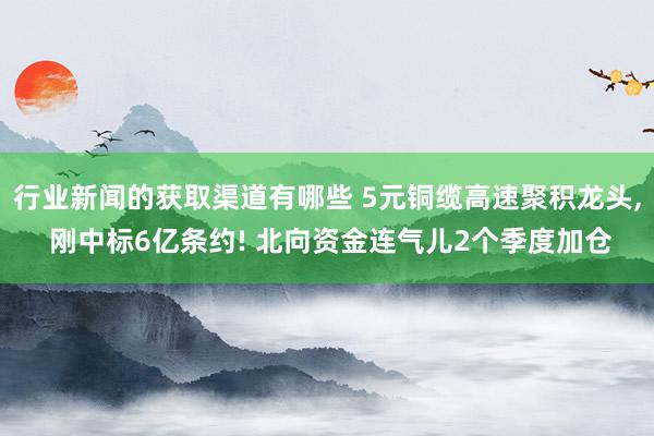 行业新闻的获取渠道有哪些 5元铜缆高速聚积龙头, 刚中标6亿条约! 北向资金连气儿2个季度加仓