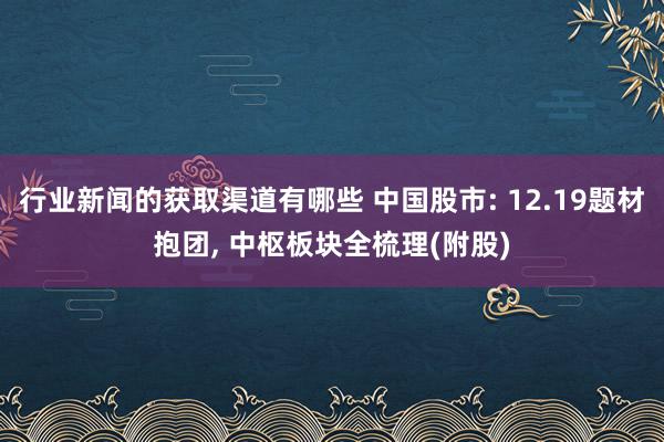 行业新闻的获取渠道有哪些 中国股市: 12.19题材抱团, 中枢板块全梳理(附股)