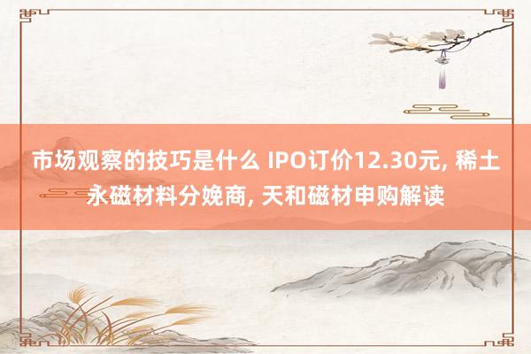 市场观察的技巧是什么 IPO订价12.30元, 稀土永磁材料分娩商, 天和磁材申购解读