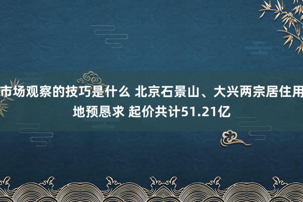 市场观察的技巧是什么 北京石景山、大兴两宗居住用地预恳求 起价共计51.21亿