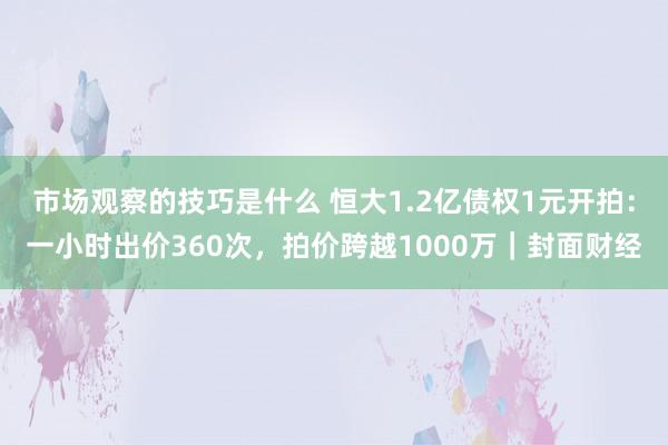 市场观察的技巧是什么 恒大1.2亿债权1元开拍：一小时出价360次，拍价跨越1000万｜封面财经