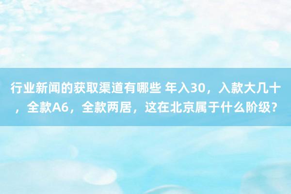 行业新闻的获取渠道有哪些 年入30，入款大几十，全款A6，全款两居，这在北京属于什么阶级？