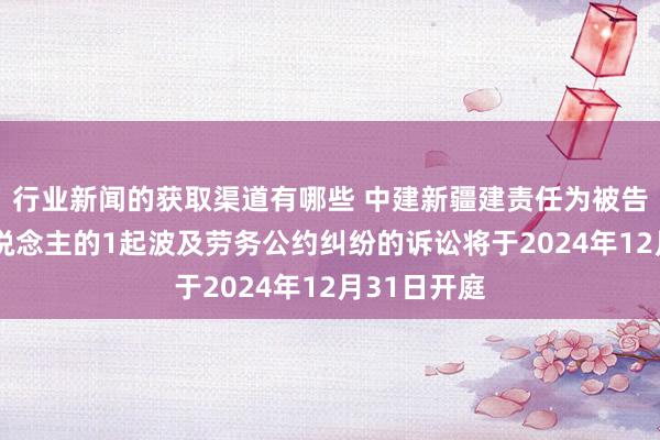 行业新闻的获取渠道有哪些 中建新疆建责任为被告/被上诉东说念主的1起波及劳务公约纠纷的诉讼将于2024年12月31日开庭