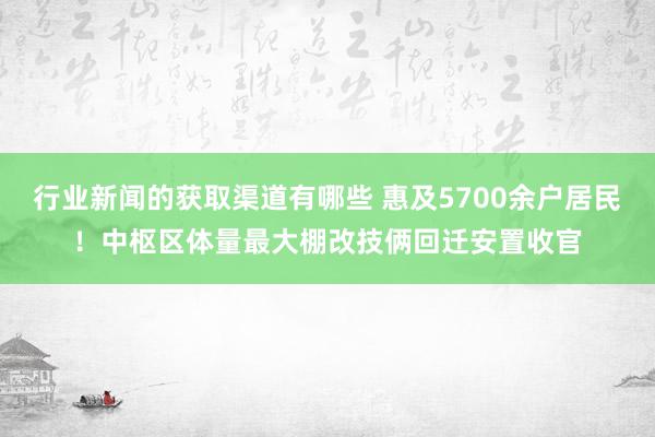 行业新闻的获取渠道有哪些 惠及5700余户居民！中枢区体量最大棚改技俩回迁安置收官