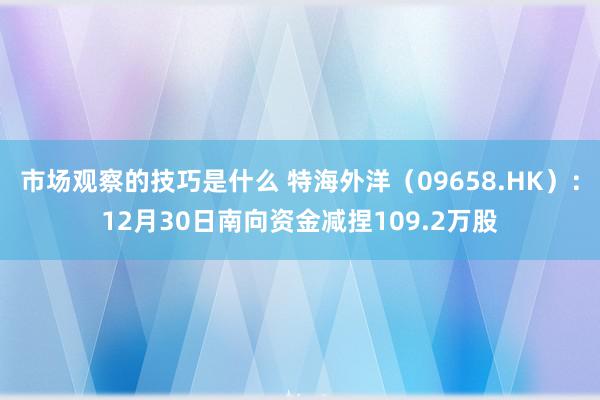 市场观察的技巧是什么 特海外洋（09658.HK）：12月30日南向资金减捏109.2万股