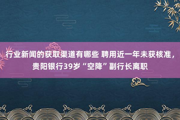 行业新闻的获取渠道有哪些 聘用近一年未获核准，贵阳银行39岁“空降”副行长离职