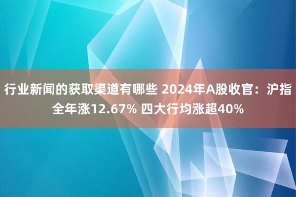 行业新闻的获取渠道有哪些 2024年A股收官：沪指全年涨12.67% 四大行均涨超40%