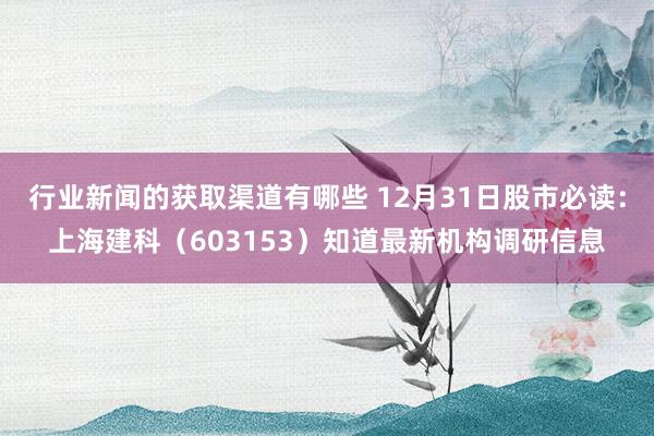 行业新闻的获取渠道有哪些 12月31日股市必读：上海建科（603153）知道最新机构调研信息