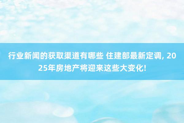 行业新闻的获取渠道有哪些 住建部最新定调, 2025年房地产将迎来这些大变化!