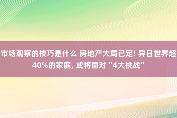 市场观察的技巧是什么 房地产大局已定! 异日世界超40%的家庭, 或将面对“4大挑战”